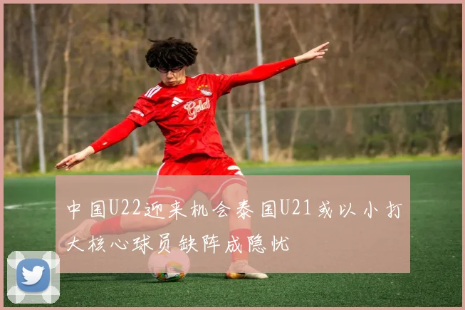 中国U22迎来机会泰国U21或以小打大核心球员缺阵成隐忧