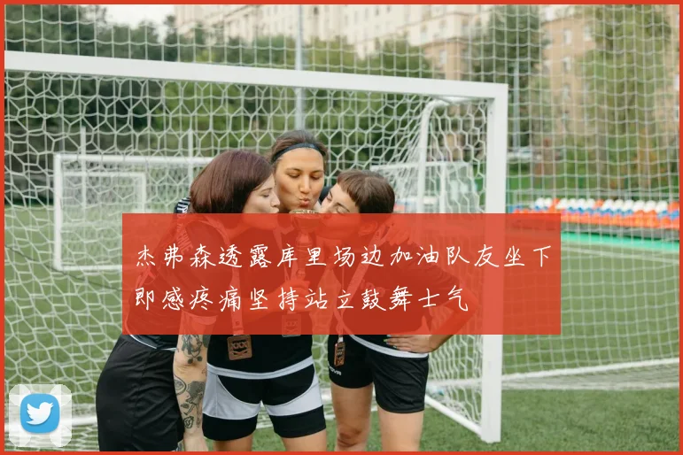 杰弗森透露库里场边加油队友坐下即感疼痛坚持站立鼓舞士气