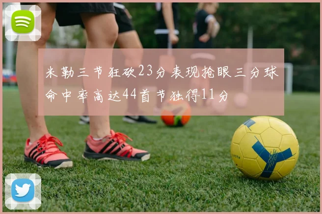米勒三节狂砍23分表现抢眼三分球命中率高达44首节独得11分