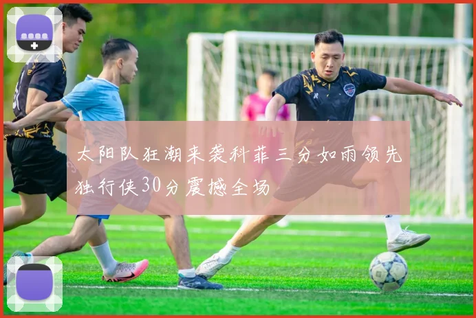 太阳队狂潮来袭科菲三分如雨领先独行侠30分震撼全场