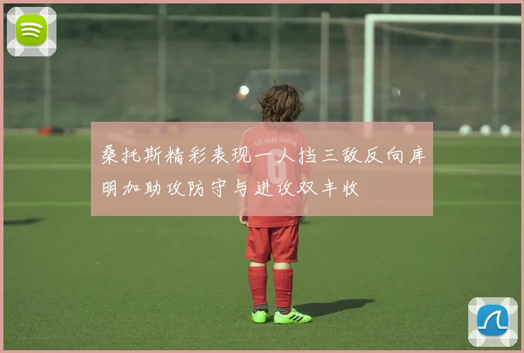 桑托斯精彩表现一人挡三敌反向库明加助攻防守与进攻双丰收