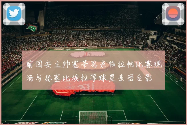 前国安主帅塞蒂恩亲临拉帕比赛现场与赫塞比埃拉等球星亲密合影