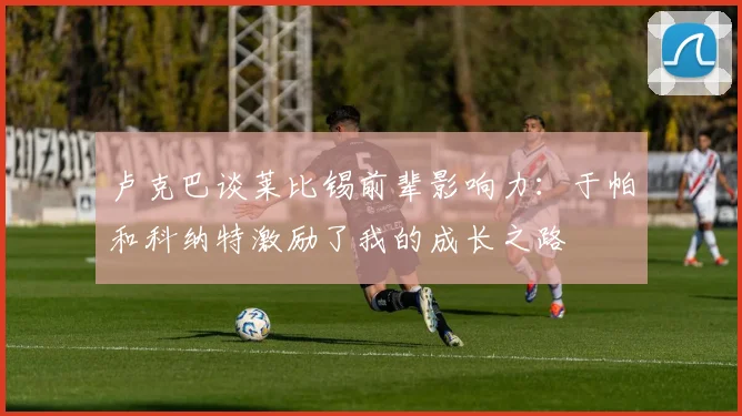 卢克巴谈莱比锡前辈影响力：于帕和科纳特激励了我的成长之路