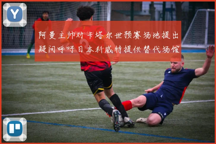 阿曼主帅对卡塔尔世预赛场地提出疑问呼吁日本科威特提供替代场馆