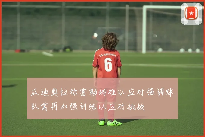 瓜迪奥拉称富勒姆难以应对强调球队需再加强训练以应对挑战