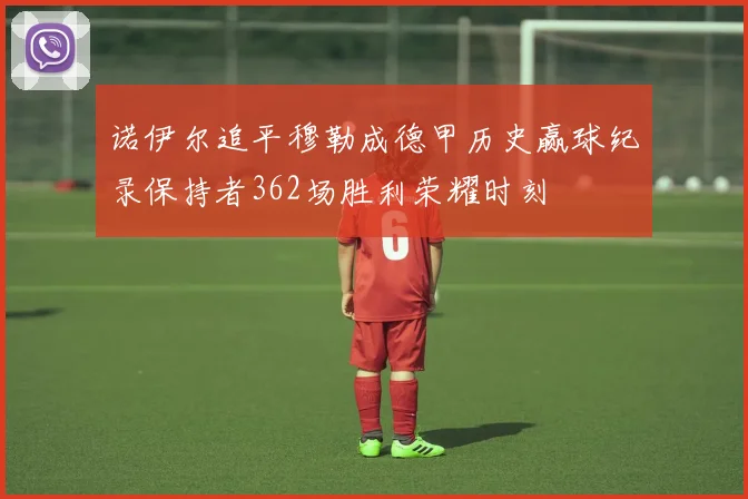 诺伊尔追平穆勒成德甲历史赢球纪录保持者362场胜利荣耀时刻