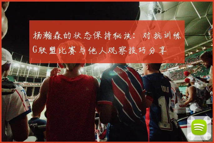 杨瀚森的状态保持秘诀：对抗训练G联盟比赛与他人观察技巧分享