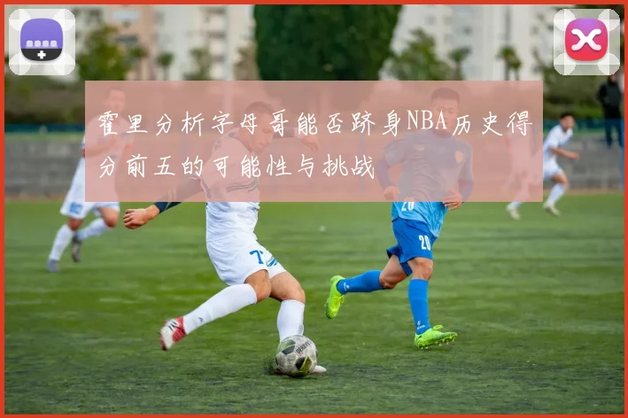 霍里分析字母哥能否跻身NBA历史得分前五的可能性与挑战