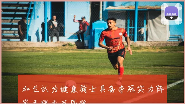 加兰认为健康骑士具备夺冠实力阵容天赋无可匹敌