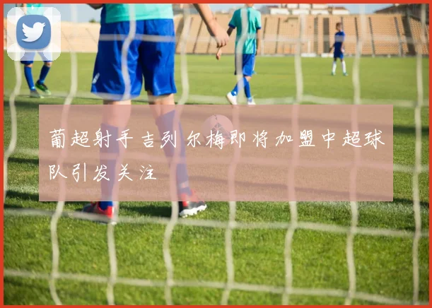 葡超射手吉列尔梅即将加盟中超球队引发关注