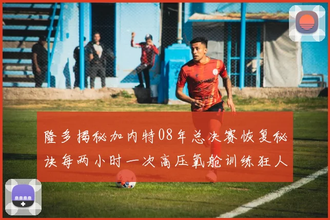 隆多揭秘加内特08年总决赛恢复秘诀每两小时一次高压氧舱训练狂人形象尽显