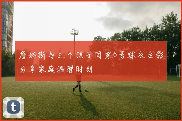 詹姆斯与三个孩子同穿6号球衣合影分享家庭温馨时刻