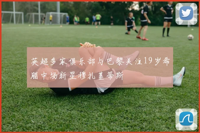 英超多家俱乐部与巴黎关注19岁希腊中场新星穆扎基蒂斯