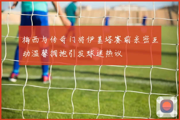 梅西与传奇门将伊基塔赛前亲密互动温馨拥抱引发球迷热议