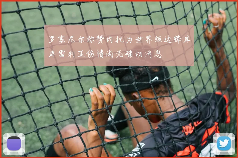 罗塞尼尔称赞内托为世界级边锋库库雷利亚伤情尚无确切消息