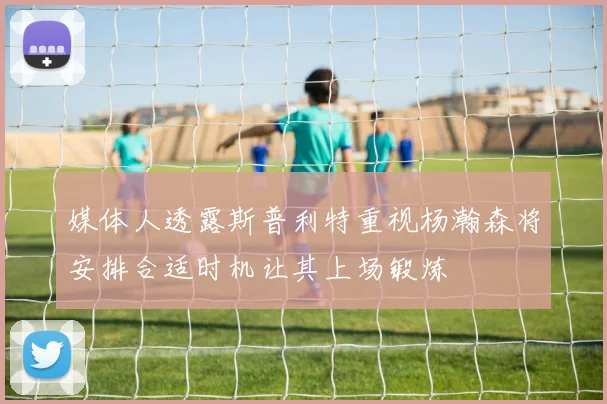 媒体人透露斯普利特重视杨瀚森将安排合适时机让其上场锻炼