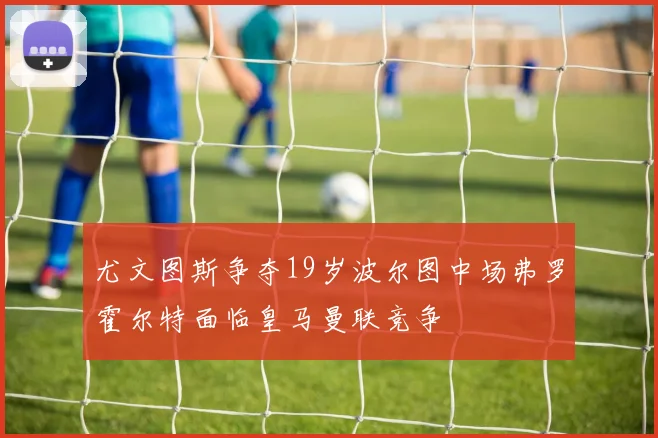 尤文图斯争夺19岁波尔图中场弗罗霍尔特面临皇马曼联竞争